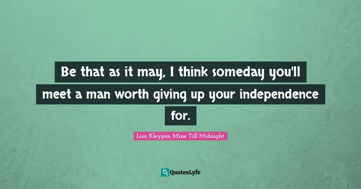 Be that as it may, I think someday you'll meet a man worth giving up your independence for.