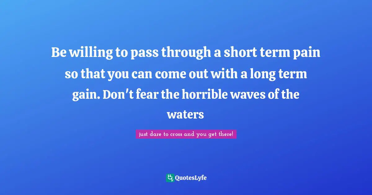 Be willing to pass through a short term pain so that you can come out with a long term gain. Don't fear the horrible waves of the waters