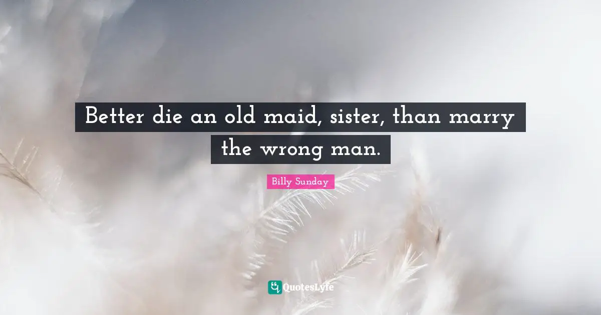Better die an old maid, sister, than marry the wrong man.