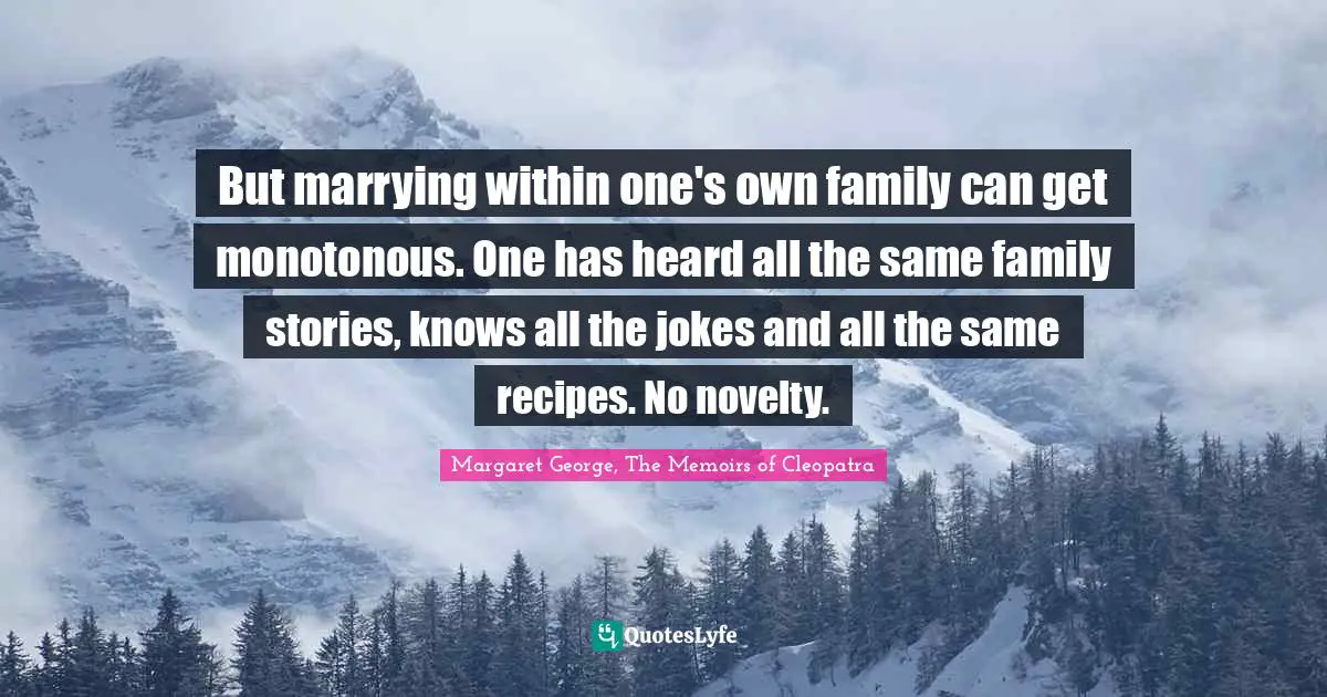 But marrying within one's own family can get monotonous. One has heard all the same family stories, knows all the jokes and all the same recipes. No novelty.