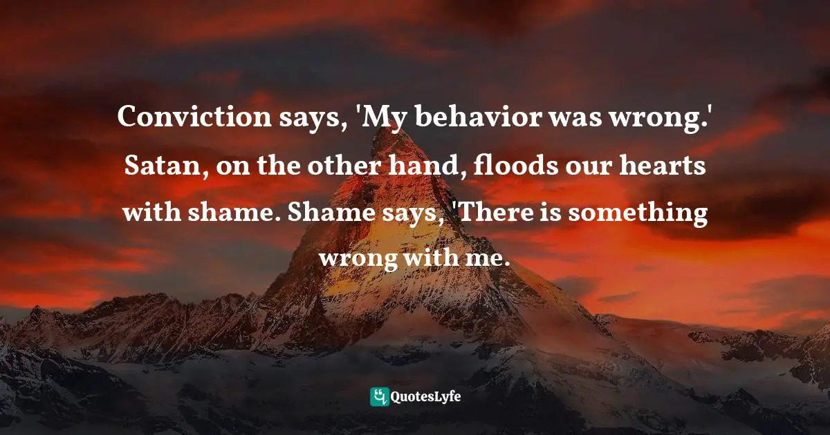 Conviction says, 'My behavior was wrong.' Satan, on the other hand, floods our hearts with shame. Shame says, 'There is something wrong with me.
