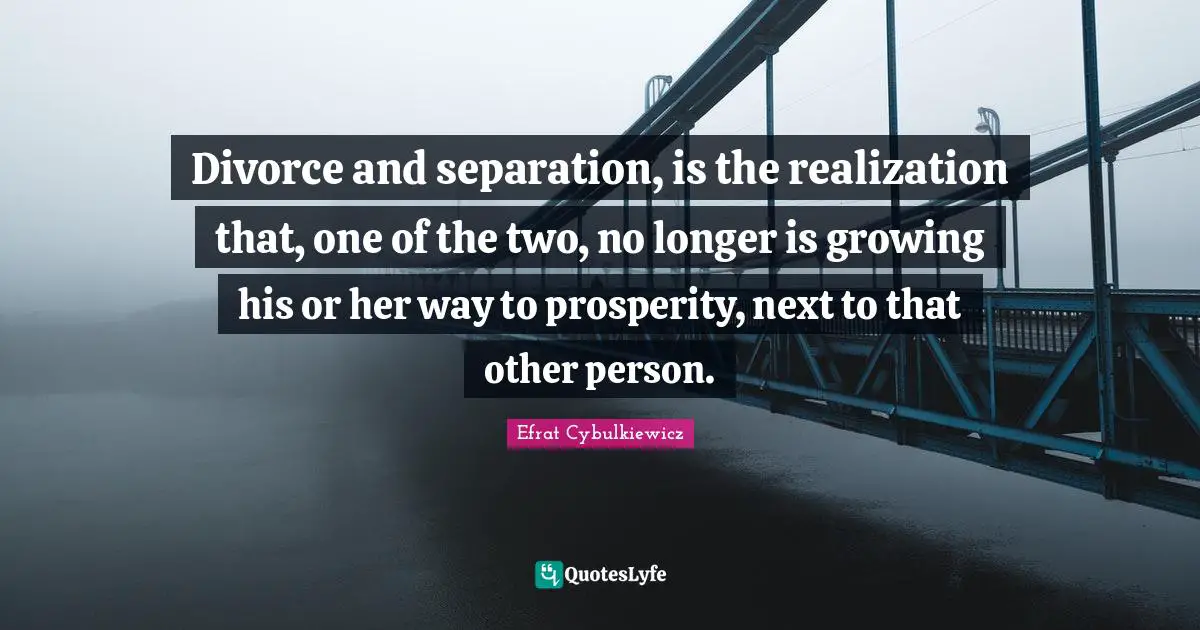 Divorce and separation, is the realization that, one of the two, no longer is growing his or her way to prosperity, next to that other person.