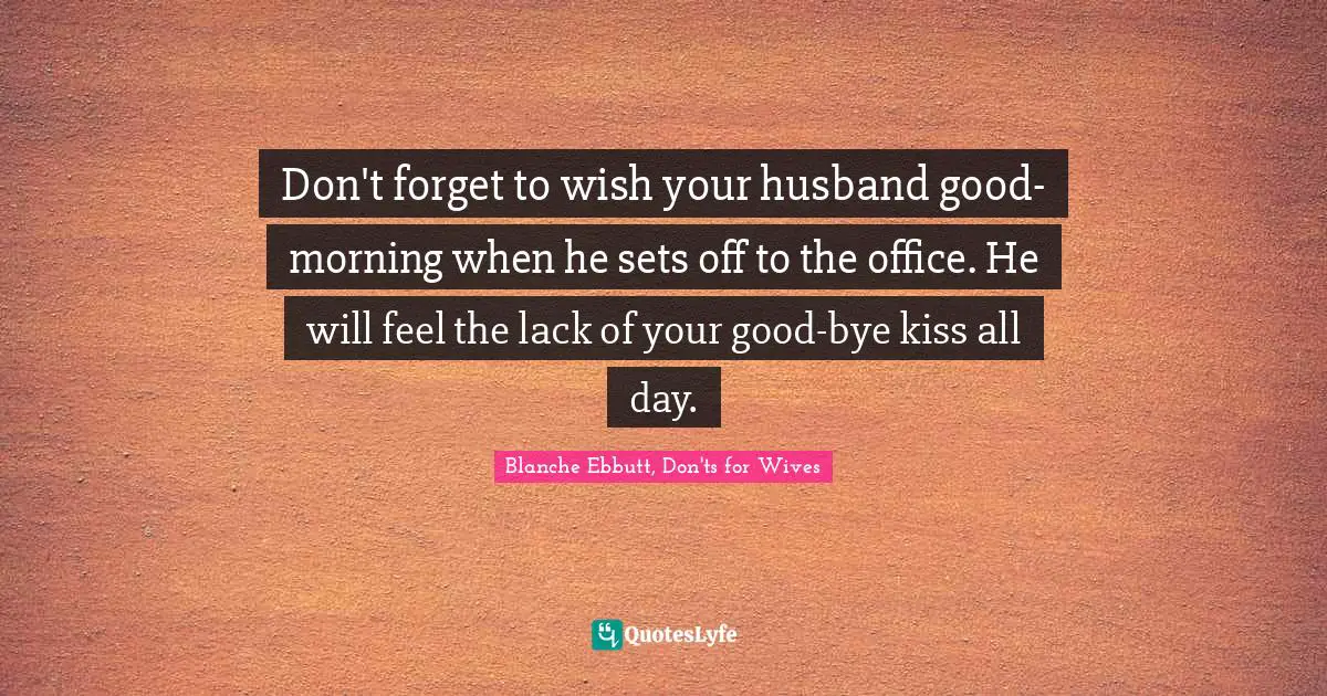 Don't forget to wish your husband good-morning when he sets off to the office. He will feel the lack of your good-bye kiss all day.