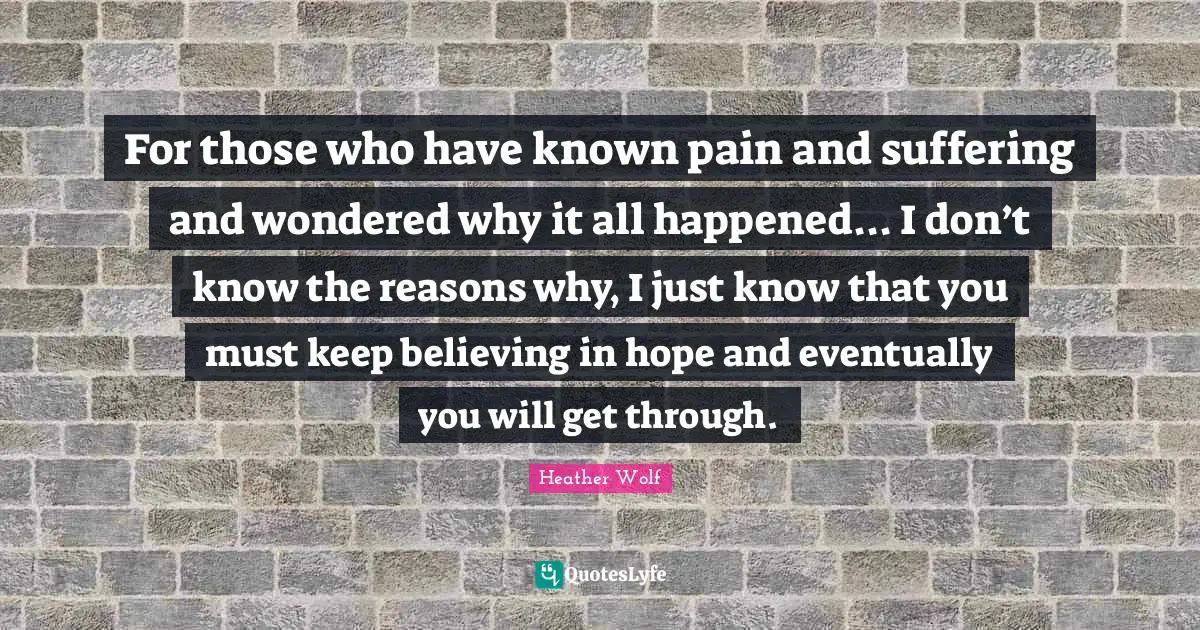 For those who have known pain and suffering and wondered why it all happened... I don’t know the reasons why, I just know that you must keep believing in hope and eventually you will get through.