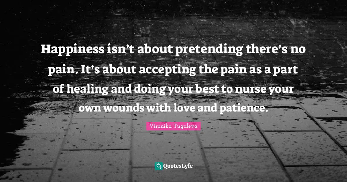Happiness isn’t about pretending there’s no pain. It’s about accepting the pain as a part of healing and doing your best to nurse your own wounds with love and patience.