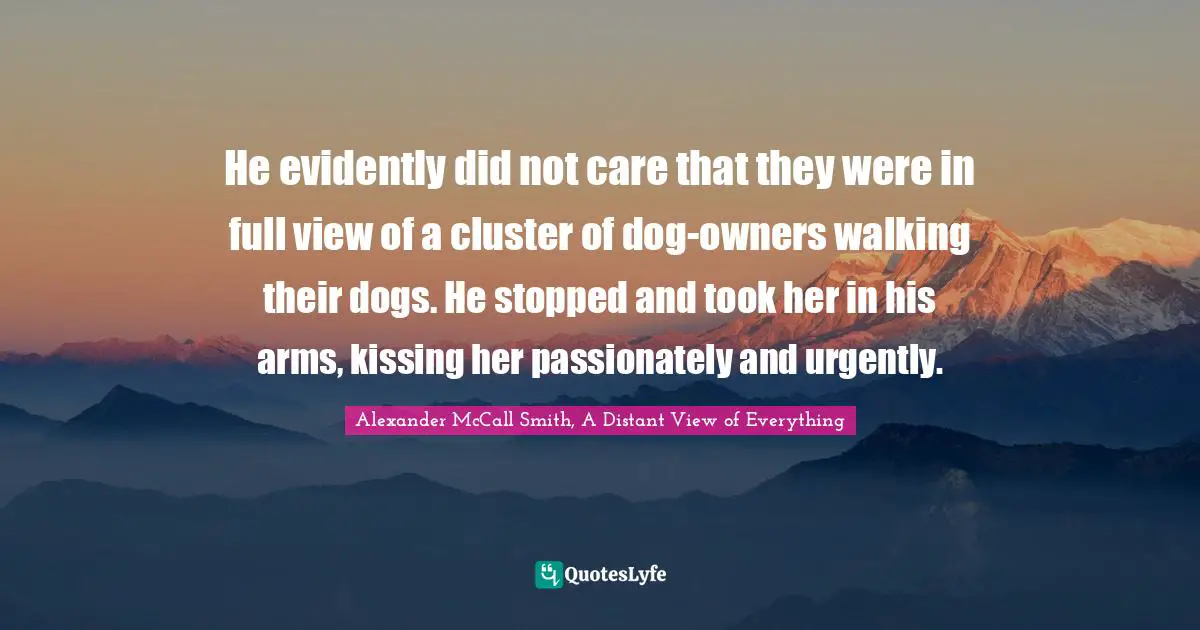 He evidently did not care that they were in full view of a cluster of dog-owners walking their dogs. He stopped and took her in his arms, kissing her passionately and urgently.