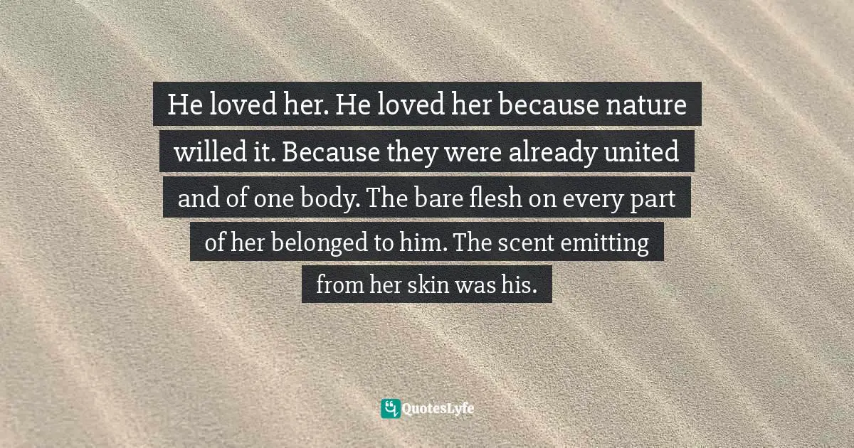 He loved her. He loved her because nature willed it. Because they were already united and of one body. The bare flesh on every part of her belonged to him. The scent emitting from her skin was his.