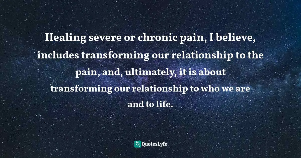 Healing severe or chronic pain, I believe, includes transforming our relationship to the pain, and, ultimately, it is about transforming our relationship to who we are and to life.