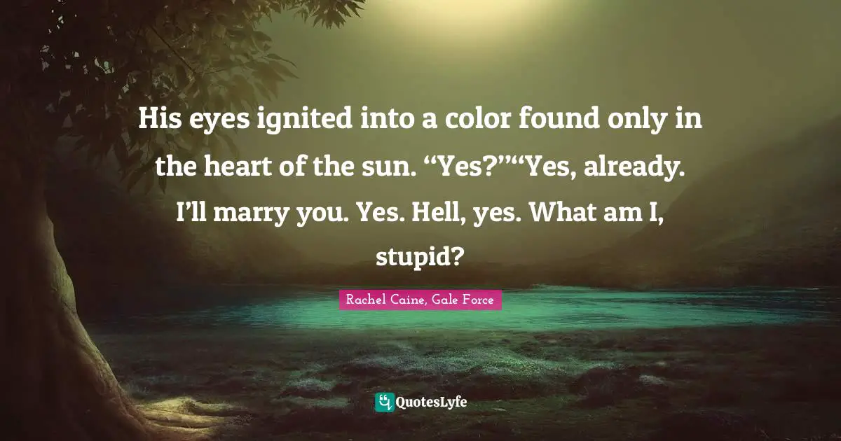 His eyes ignited into a color found only in the heart of the sun. ‘‘Yes?’’‘‘Yes, already. I’ll marry you. Yes. Hell, yes. What am I, stupid?