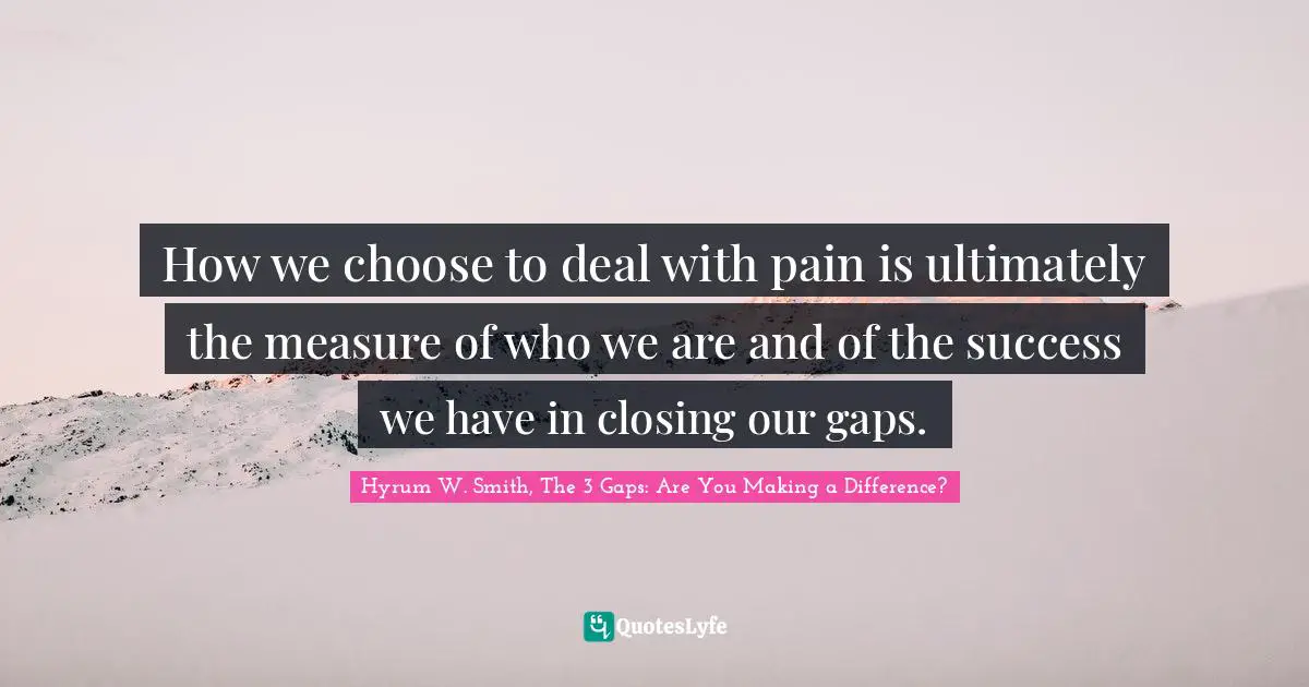 How we choose to deal with pain is ultimately the measure of who we are and of the success we have in closing our gaps.
