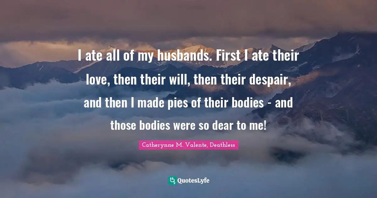 Catherynne M. Valente, Deathless Quotes: "I ate all of my husbands. First I ate their love, then their will, then their despair, and then I made pies of their bodies - and those bodies were so dear to me!"