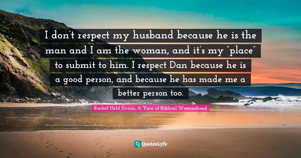 I don’t respect my husband because he is the man and I am the woman, and it’s my “place” to submit to him. I respect Dan because he is a good person, and because he has made me a better person too.