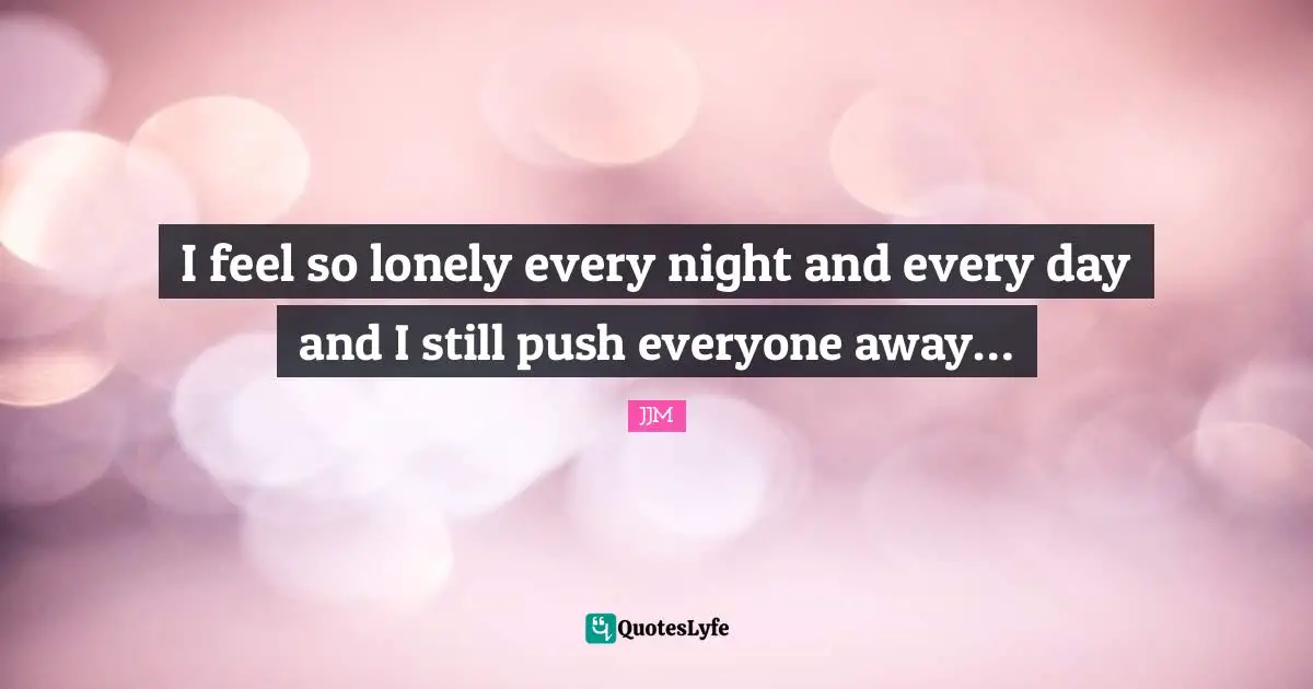 I feel so lonely every night and every day and I still push everyone away…