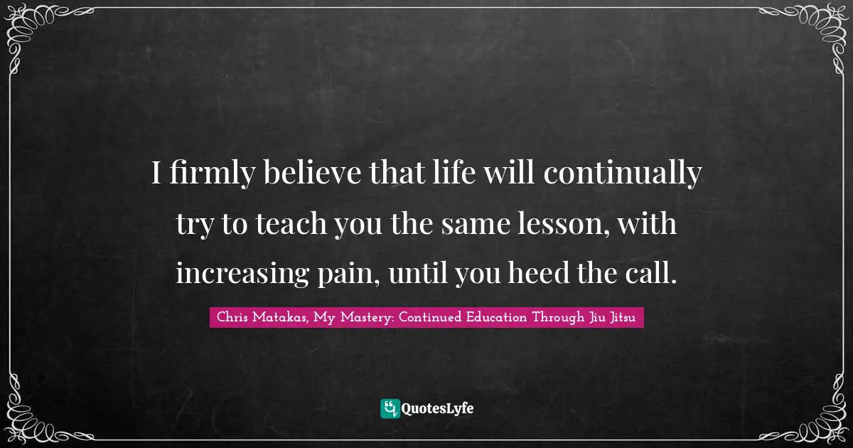 I firmly believe that life will continually try to teach you the same lesson, with increasing pain, until you heed the call.