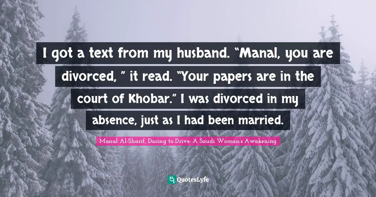 Manal Al Sharif Quotes: "I got a text from my husband. “Manal, you are divorced, ” it read. “Your papers are in the court of Khobar.” I was divorced in my absence, just as I had been married."