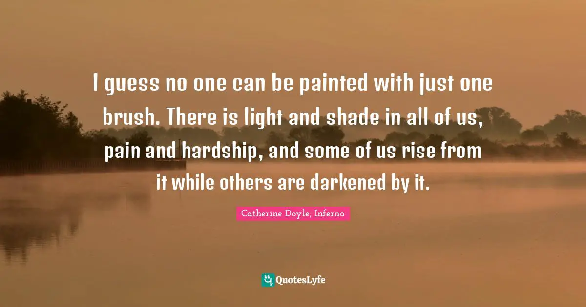 I guess no one can be painted with just one brush. There is light and shade in all of us, pain and hardship, and some of us rise from it while others are darkened by it.