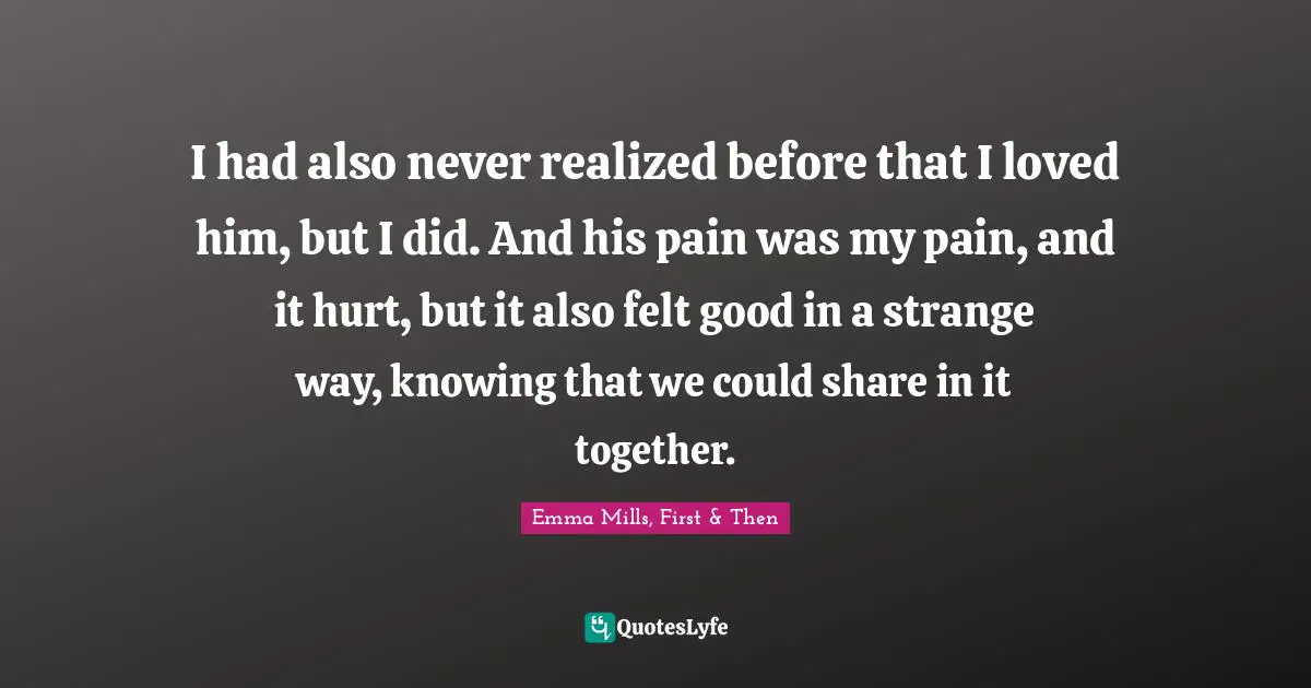 I had also never realized before that I loved him, but I did. And his pain was my pain, and it hurt, but it also felt good in a strange way, knowing that we could share in it together.