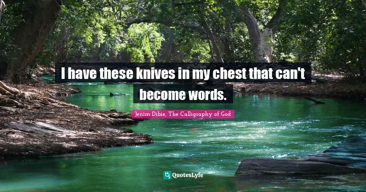 I have these knives in my chest that can't become words.
