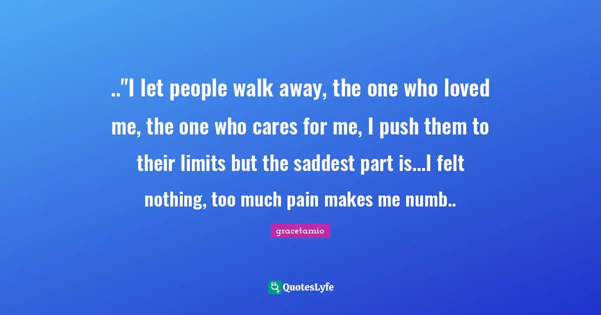 .."I let people walk away, the one who loved me, the one who cares for me, I push them to their limits but the saddest part is...I felt nothing, too much pain makes me numb..