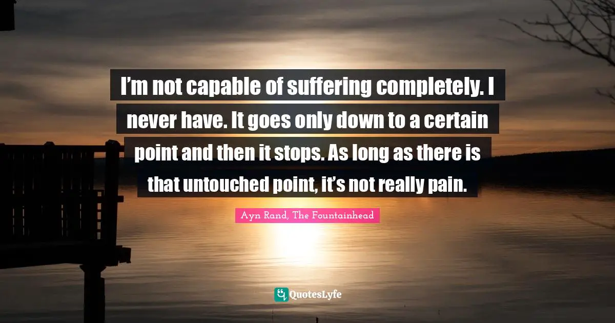 Ayn Rand, The Fountainhead Quotes: I’m not capable of suffering completely. I never have. It goes only down to a certain point and then it stops. As long as there is that untouched point, it’s not really pain.