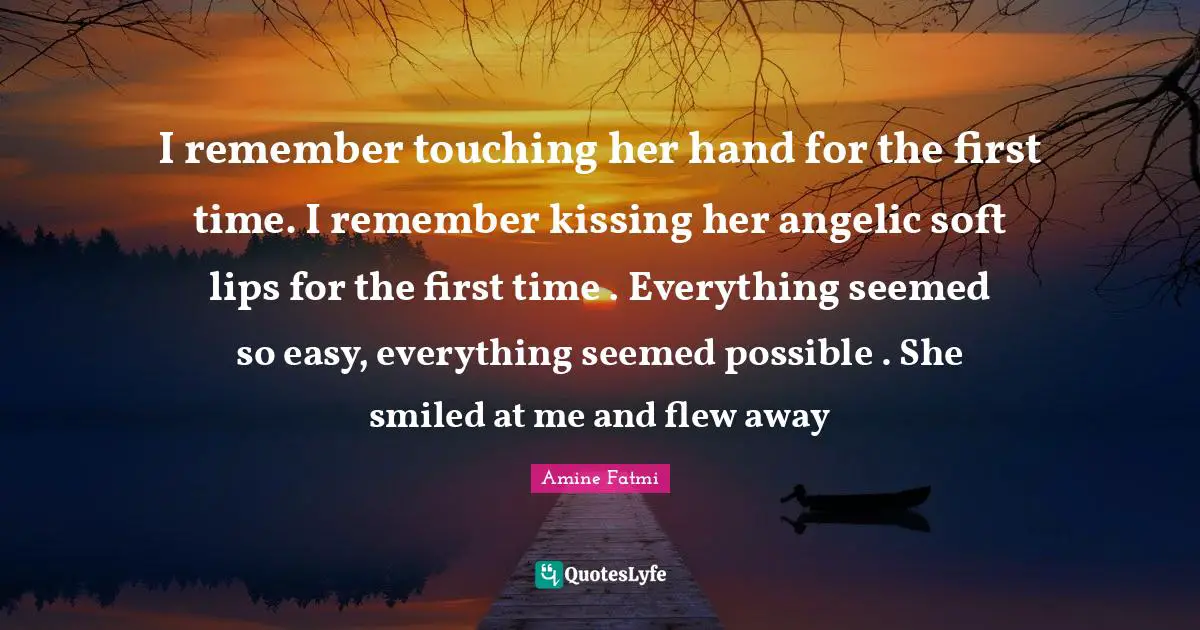 I remember touching her hand for the first time. I remember kissing her angelic soft lips for the first time . Everything seemed so easy, everything seemed possible . She smiled at me and flew away