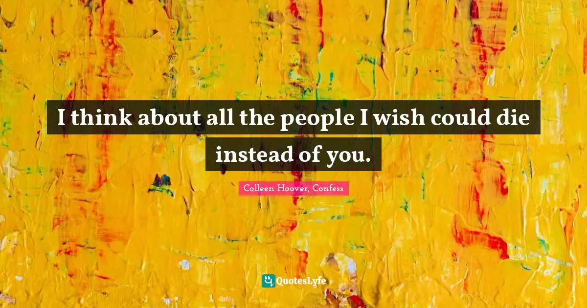 I think about all the people I wish could die instead of you.
