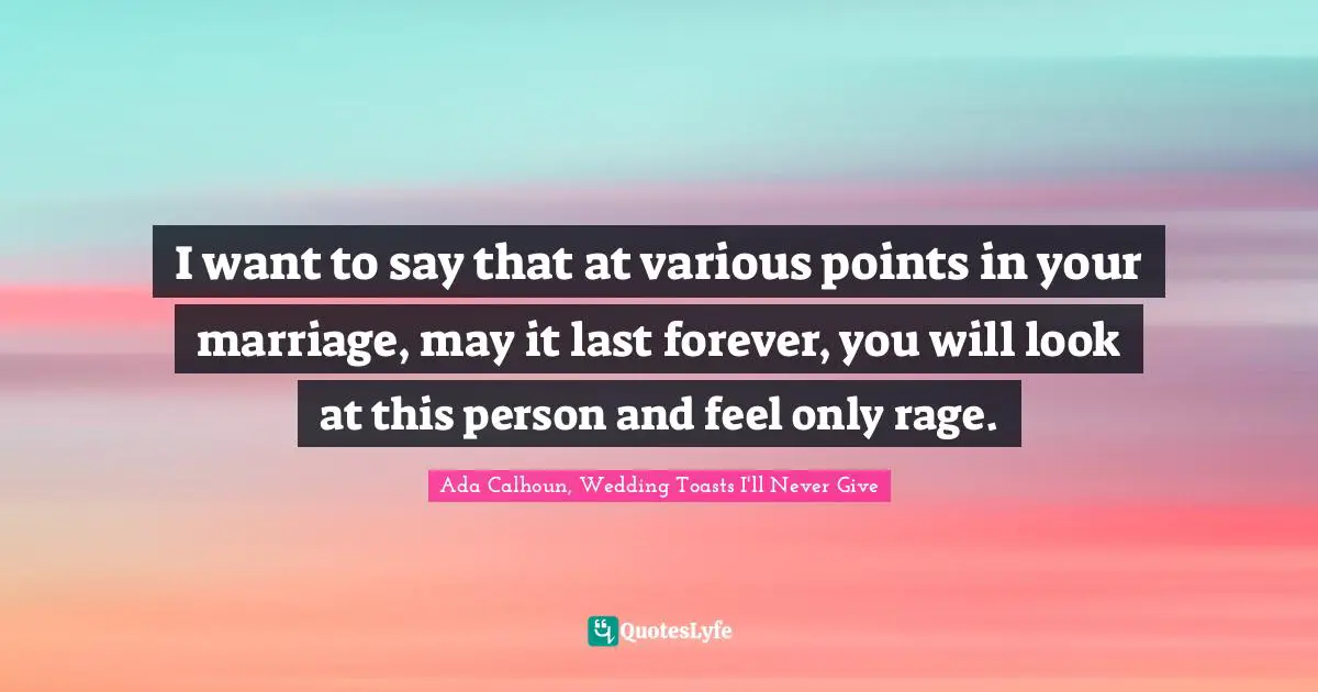 I want to say that at various points in your marriage, may it last forever, you will look at this person and feel only rage.
