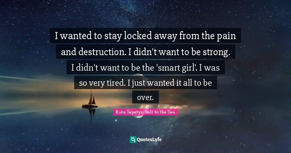 I wanted to stay locked away from the pain and destruction. I didn't want to be strong. I didn't want to be the 'smart girl'. I was so very tired. I just wanted it all to be over.
