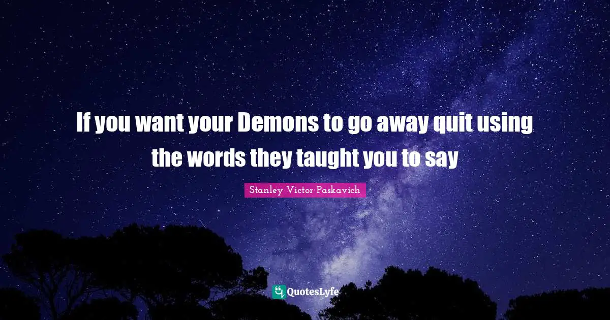 If you want your Demons to go away quit using the words they taught you to say