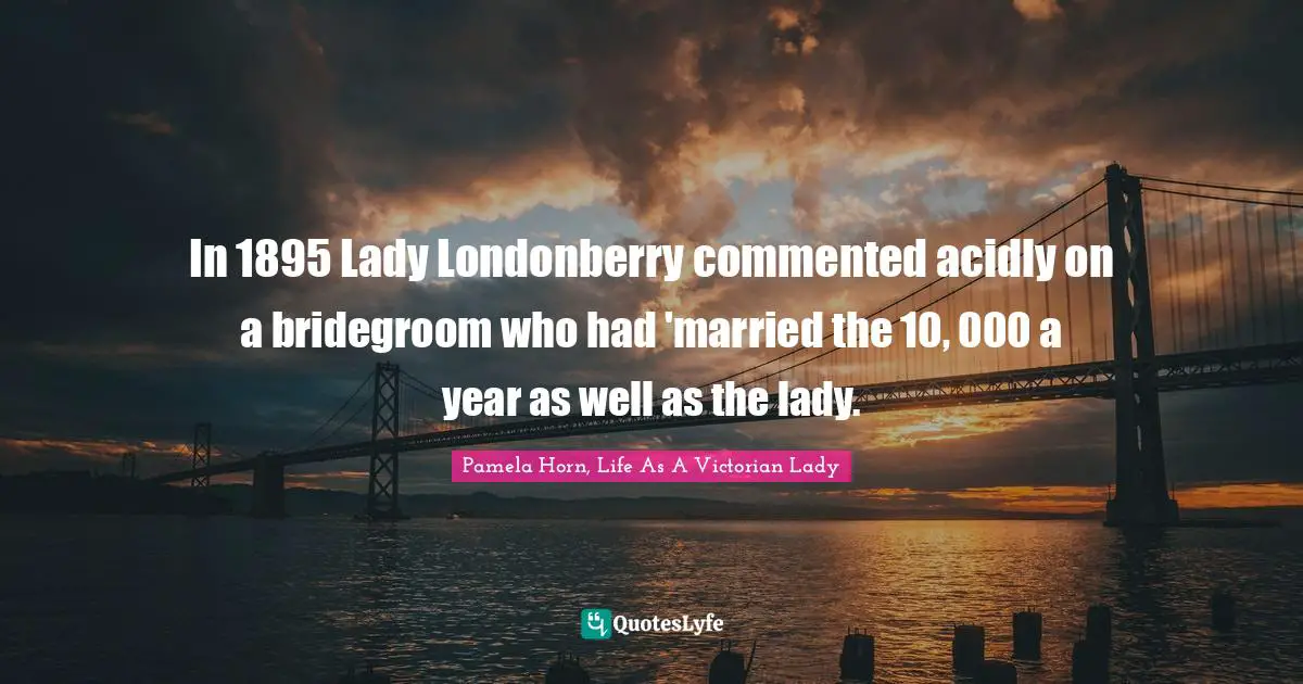 In 1895 Lady Londonberry commented acidly on a bridegroom who had 'married the 10, 000 a year as well as the lady.