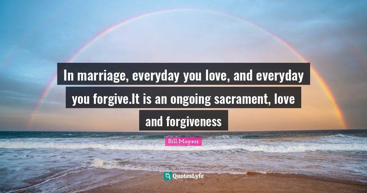 In marriage, everyday you love, and everyday you forgive.It is an ongoing sacrament, love and forgiveness