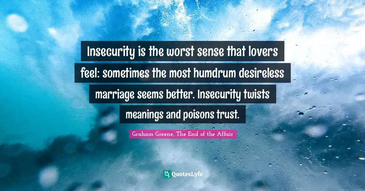 Insecurity is the worst sense that lovers feel: sometimes the most humdrum desireless marriage seems better. Insecurity twists meanings and poisons trust.