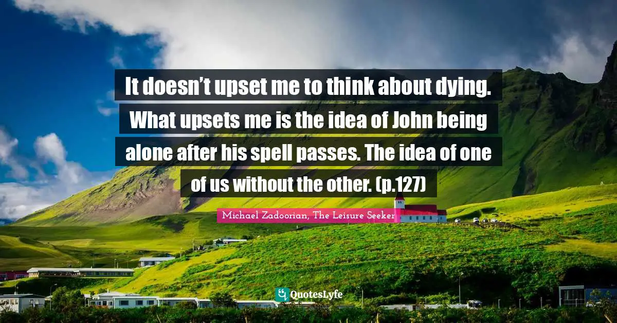 It doesn’t upset me to think about dying. What upsets me is the idea of John being alone after his spell passes. The idea of one of us without the other. (p.127)