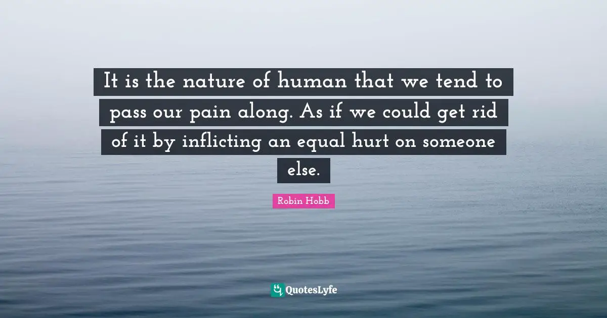 It is the nature of human that we tend to pass our pain along. As if we could get rid of it by inflicting an equal hurt on someone else.