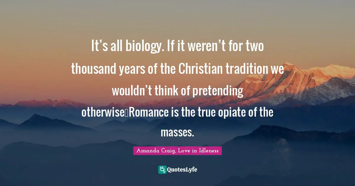 It’s all biology. If it weren’t for two thousand years of the Christian tradition we wouldn’t think of pretending otherwise…Romance is the true opiate of the masses.