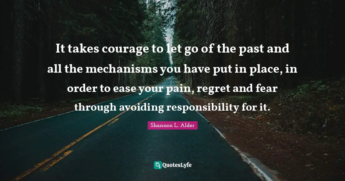 It takes courage to let go of the past and all the mechanisms you have put in place, in order to ease your pain, regret and fear through avoiding responsibility for it.