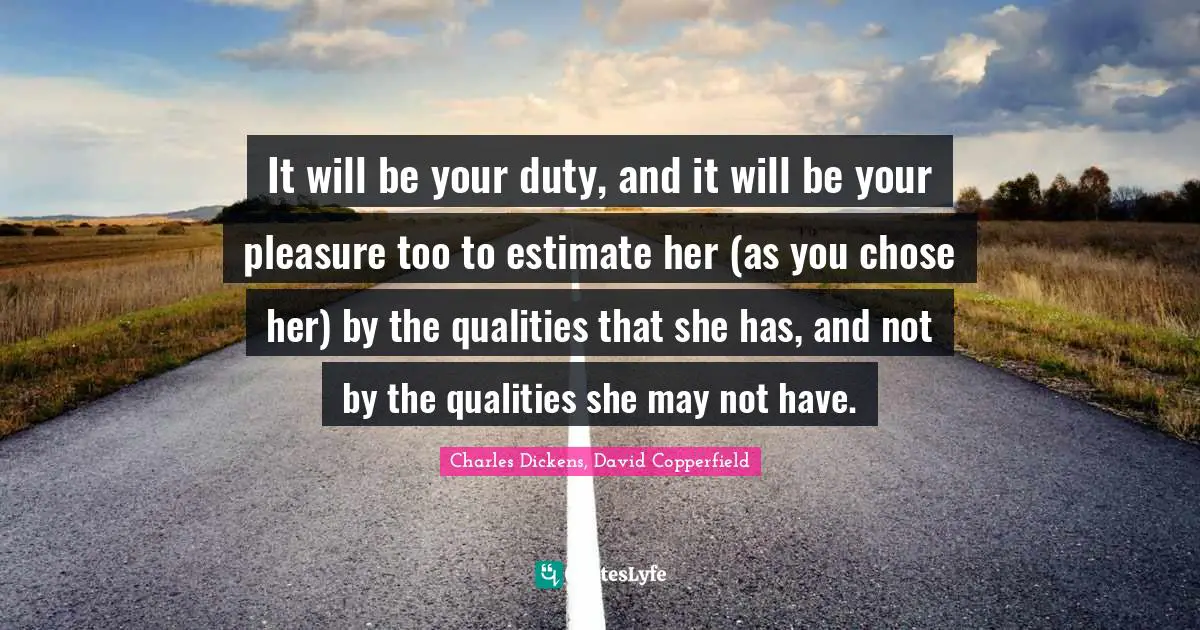 Charles Dickens, David Copperfield Quotes: "It will be your duty, and it will be your pleasure too to estimate her (as you chose her) by the qualities that she has, and not by the qualities she may not have."