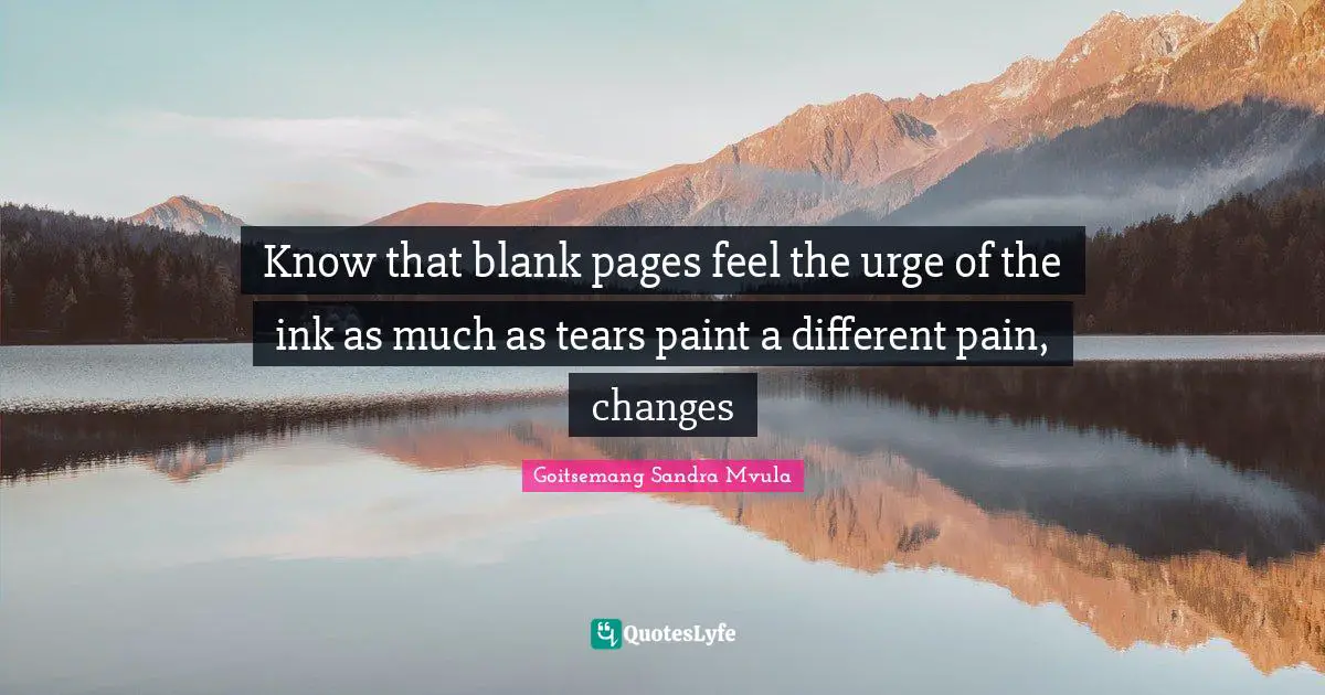 Know that blank pages feel the urge of the ink as much as tears paint a different pain, changes