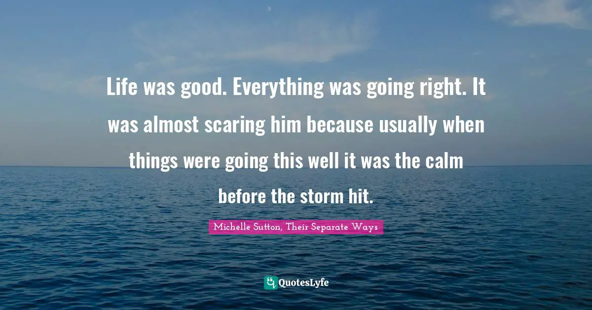 Life was good. Everything was going right. It was almost scaring him because usually when things were going this well it was the calm before the storm hit.