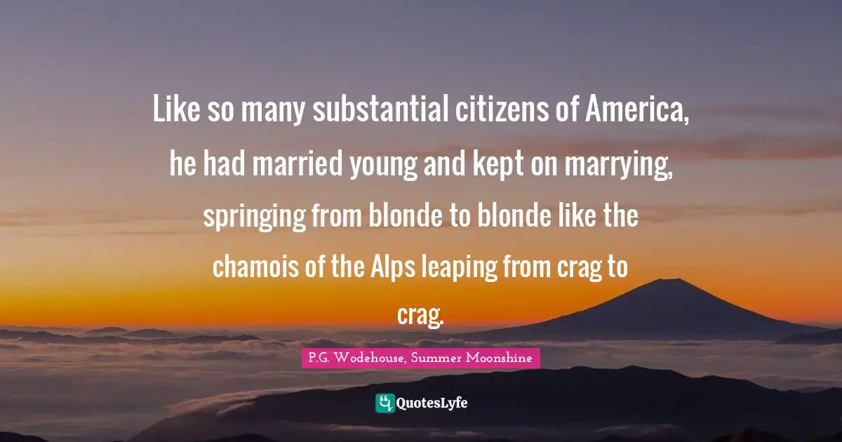 Like so many substantial citizens of America, he had married young and kept on marrying, springing from blonde to blonde like the chamois of the Alps leaping from crag to crag.
