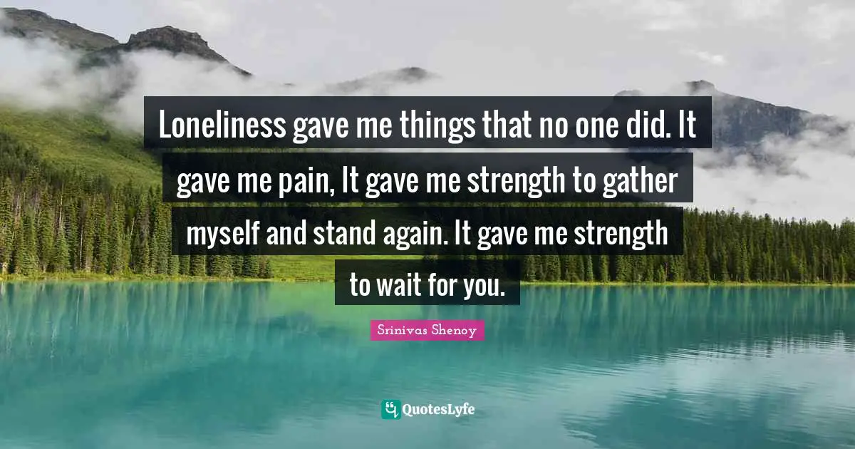 Loneliness gave me things that no one did. It gave me pain, It gave me strength to gather myself and stand again. It gave me strength to wait for you.