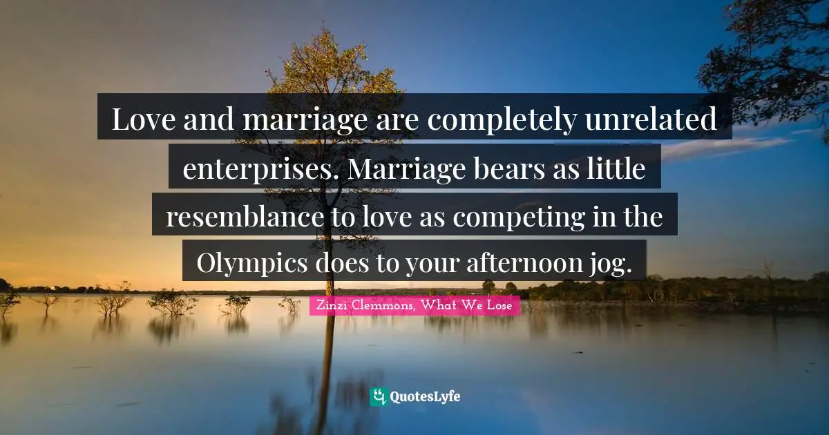 Love and marriage are completely unrelated enterprises. Marriage bears as little resemblance to love as competing in the Olympics does to your afternoon jog.