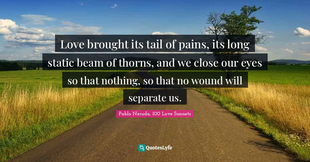 Pablo Neruda, 100 Love Sonnets Quotes: "Love brought its tail of pains, its long static beam of thorns, and we close our eyes so that nothing, so that no wound will separate us."