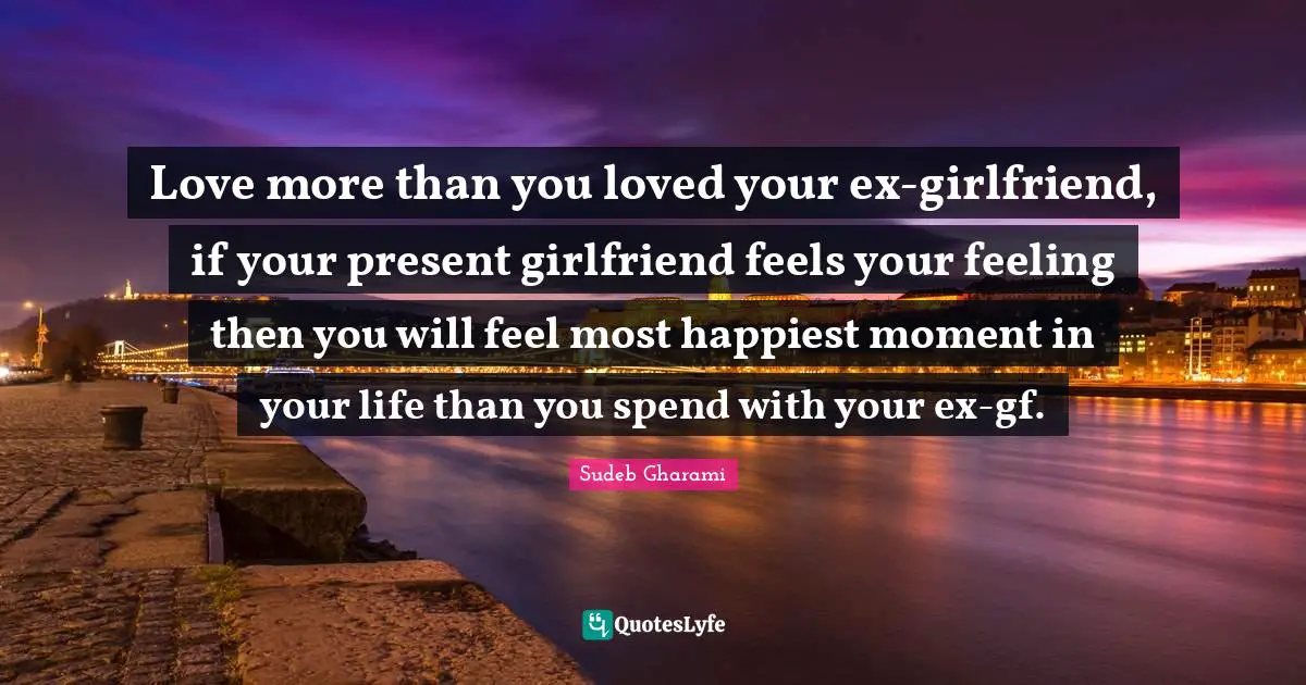 Love more than you loved your ex-girlfriend, if your present girlfriend feels your feeling then you will feel most happiest moment in your life than you spend with your ex-gf.