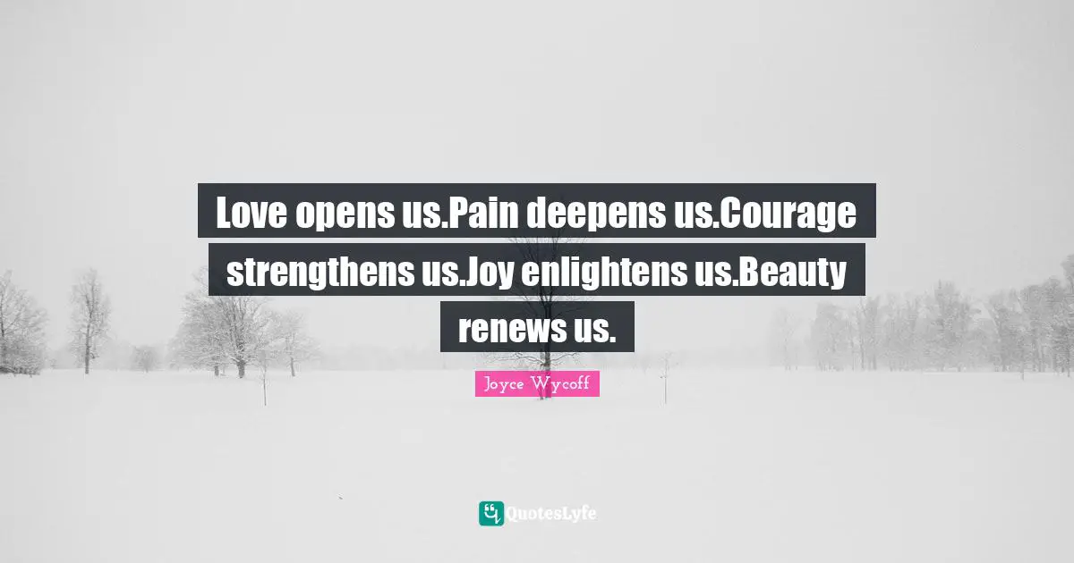 Love opens us.Pain deepens us.Courage strengthens us.Joy enlightens us.Beauty renews us.