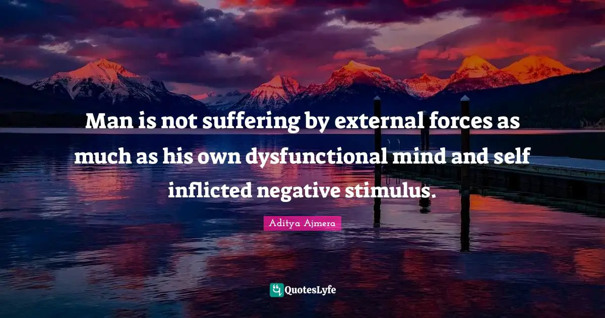 Man is not suffering by external forces as much as his own dysfunctional mind and self inflicted negative stimulus.