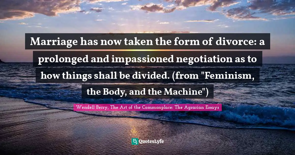 Marriage has now taken the form of divorce: a prolonged and impassioned negotiation as to how things shall be divided. (from "Feminism, the Body, and the Machine")