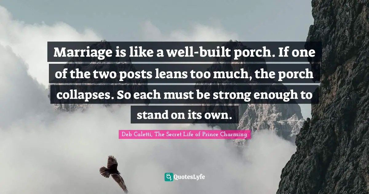 Marriage is like a well-built porch. If one of the two posts leans too much, the porch collapses. So each must be strong enough to stand on its own.