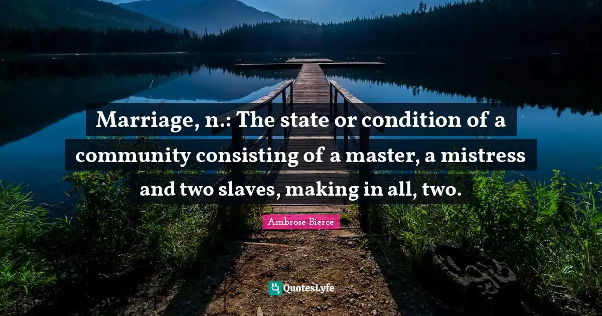 Marriage, n.: The state or condition of a community consisting of a master, a mistress and two slaves, making in all, two.