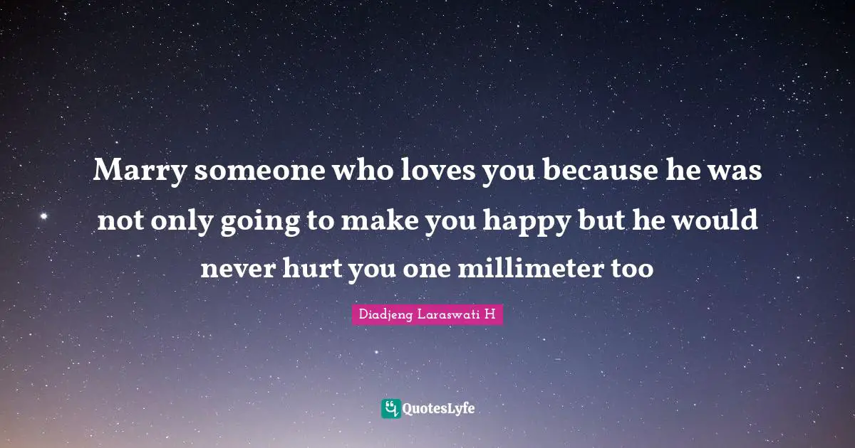 Marry someone who loves you because he was not only going to make you happy but he would never hurt you one millimeter too